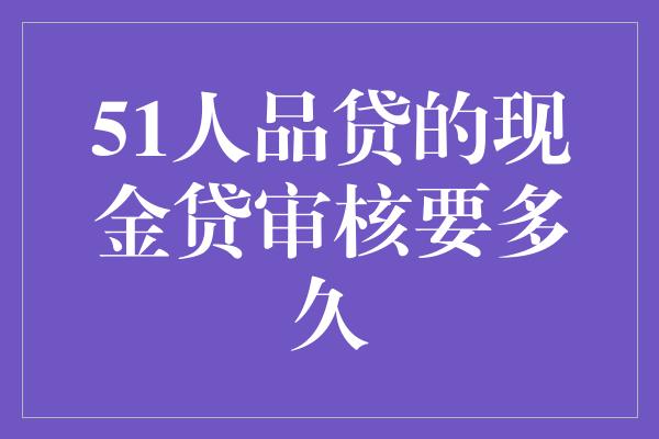 51人品贷的现金贷审核要多久