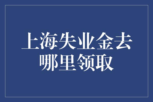 上海失业金去哪里领取