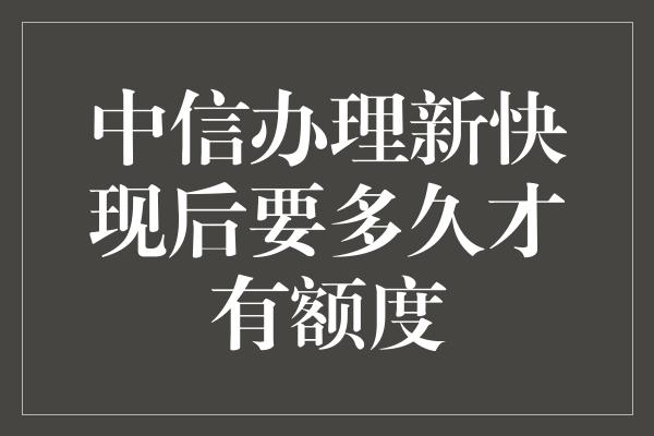 中信办理新快现后要多久才有额度