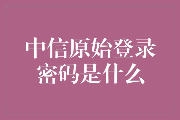 中信原始登录密码是什么