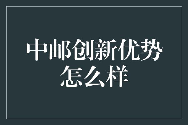 中邮创新优势怎么样