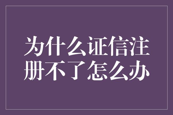 为什么证信注册不了怎么办