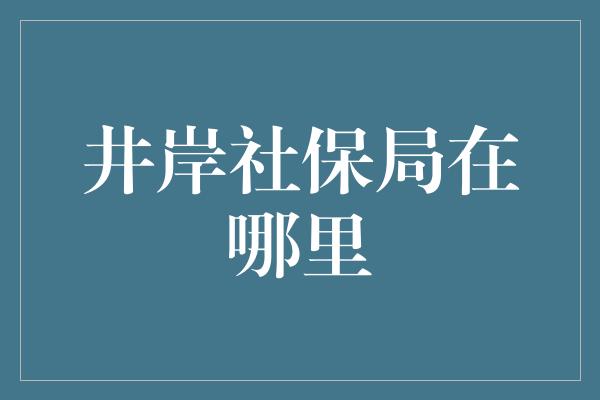 井岸社保局在哪里