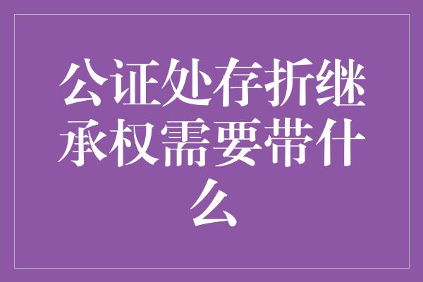 公证处存折继承权需要带什么