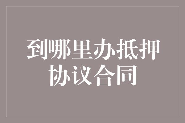 到哪里办抵押协议合同