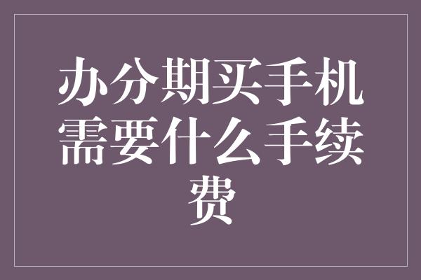 办分期买手机需要什么手续费