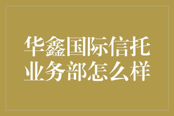 华鑫国际信托业务部怎么样