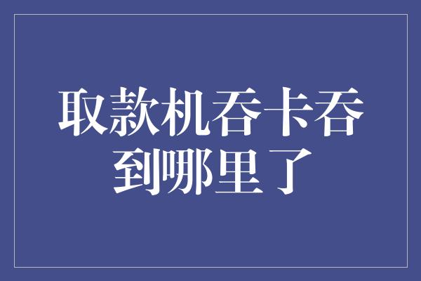 取款机吞卡吞到哪里了