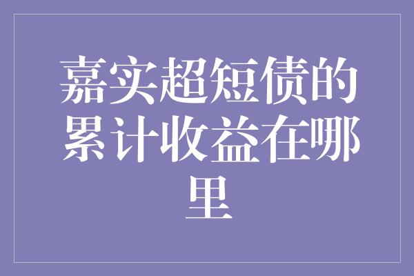 嘉实超短债的累计收益在哪里