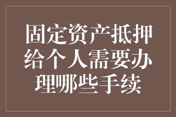 固定资产抵押给个人需要办理哪些手续