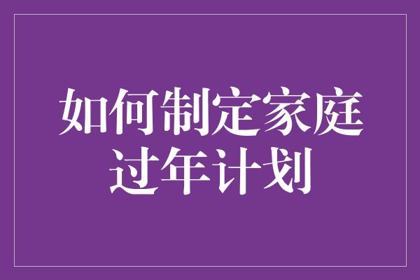 如何制定家庭过年计划