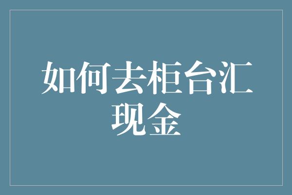 如何去柜台汇现金