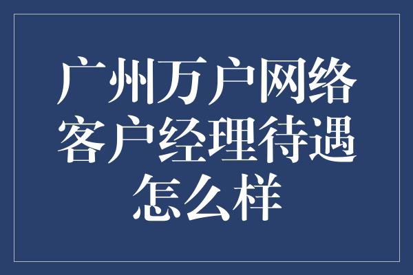 广州万户网络客户经理待遇怎么样