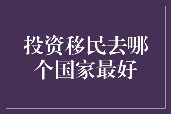 投资移民去哪个国家最好