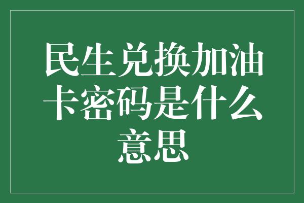 民生兑换加油卡密码是什么意思