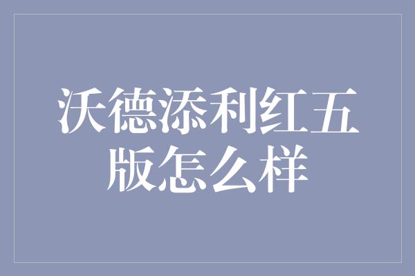 沃德添利红五版怎么样