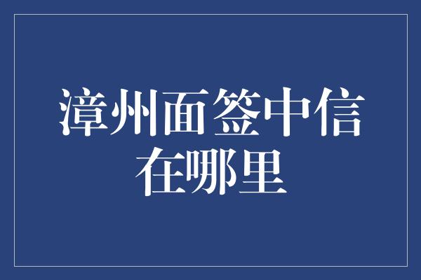 漳州面签中信在哪里