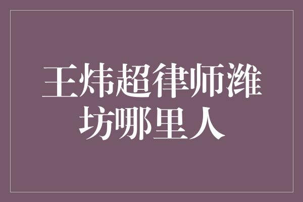 王炜超律师潍坊哪里人