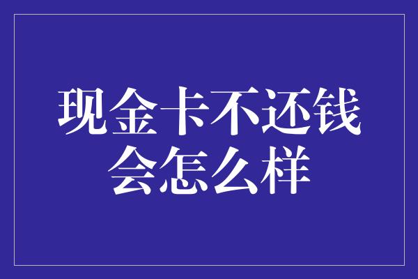 现金卡不还钱会怎么样