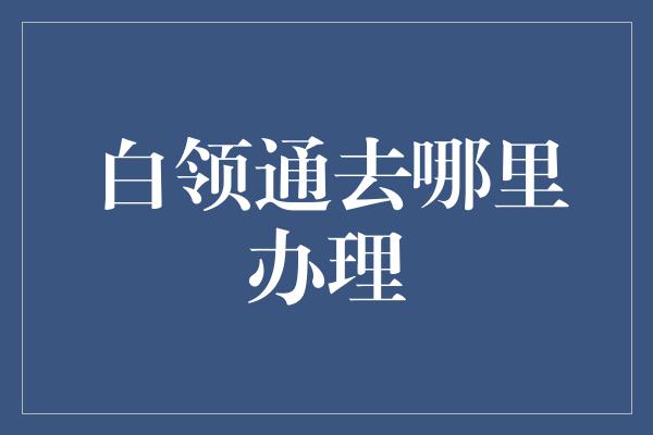 白领通去哪里办理