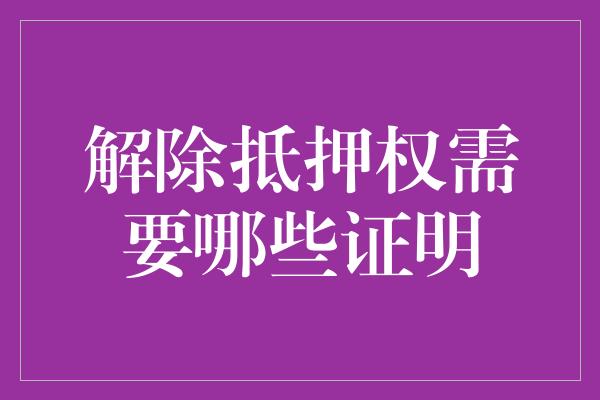 解除抵押权需要哪些证明