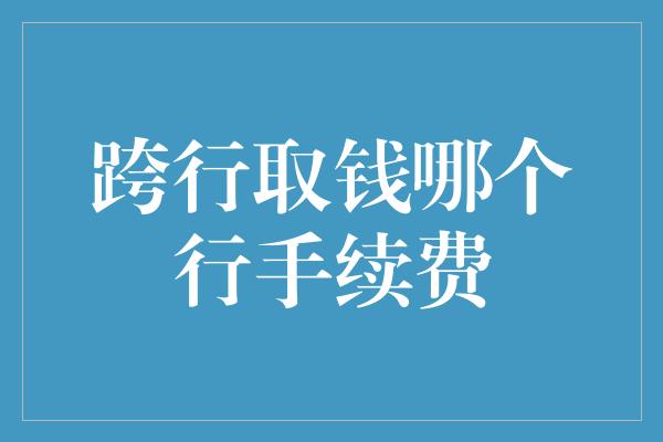 跨行取钱哪个行手续费