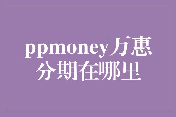 ppmoney万惠分期在哪里