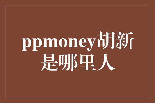 ppmoney胡新是哪里人